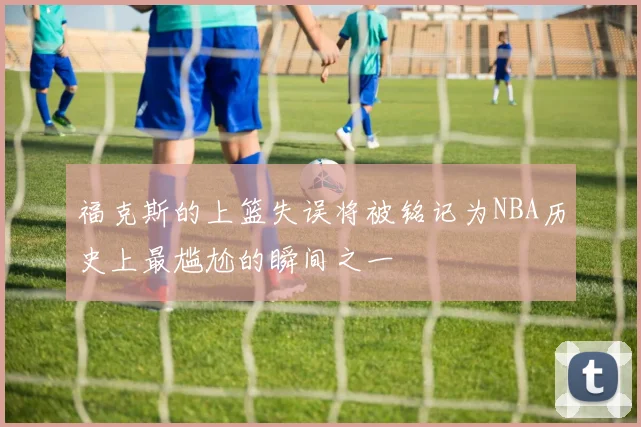 福克斯的上篮失误将被铭记为NBA历史上最尴尬的瞬间之一