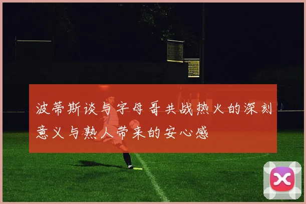 波蒂斯谈与字母哥共战热火的深刻意义与熟人带来的安心感