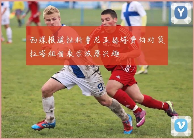 西媒报道拉科鲁尼亚赫塔费均对莫拉塔租借表示浓厚兴趣