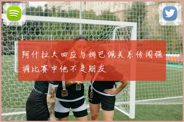 阿什拉夫回应与姆巴佩关系传闻强调比赛中他不是朋友