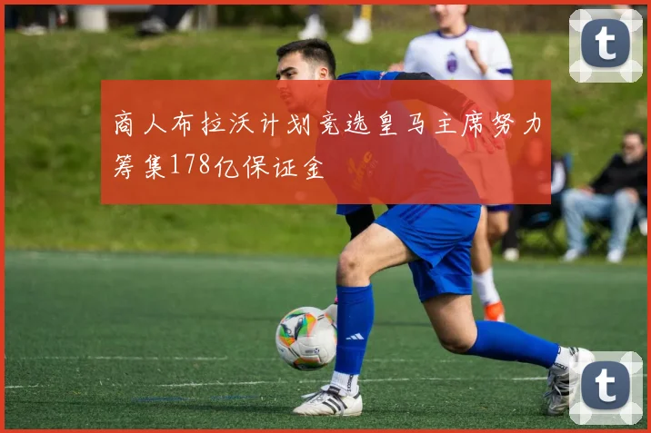 商人布拉沃计划竞选皇马主席努力筹集178亿保证金