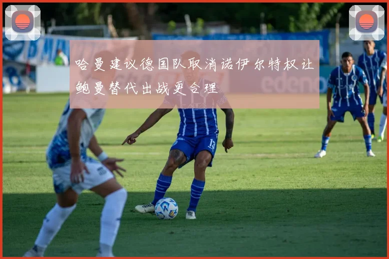 哈曼建议德国队取消诺伊尔特权让鲍曼替代出战更合理