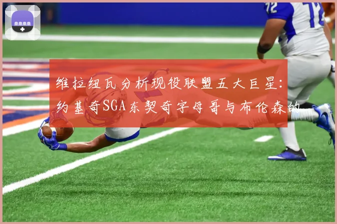 维拉纽瓦分析现役联盟五大巨星：约基奇SGA东契奇字母哥与布伦森的表现与影响
