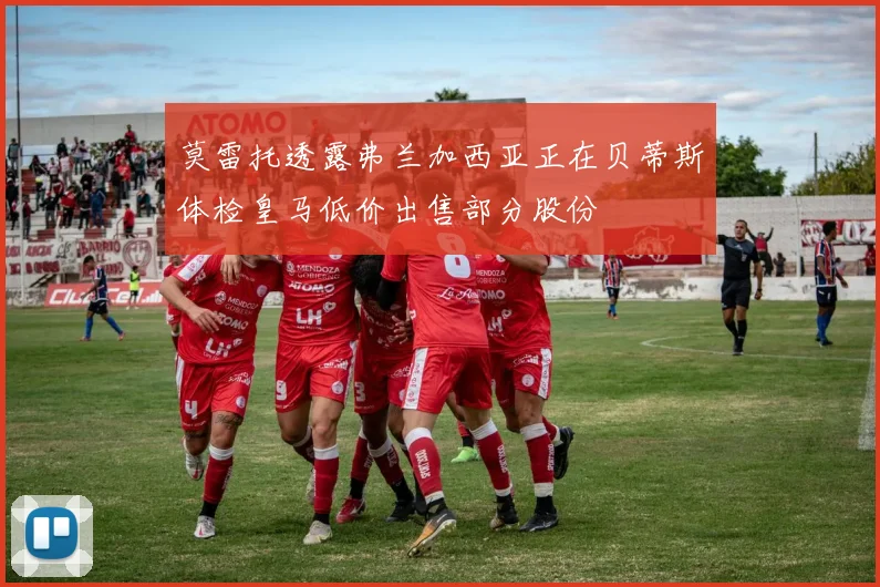莫雷托透露弗兰加西亚正在贝蒂斯体检皇马低价出售部分股份