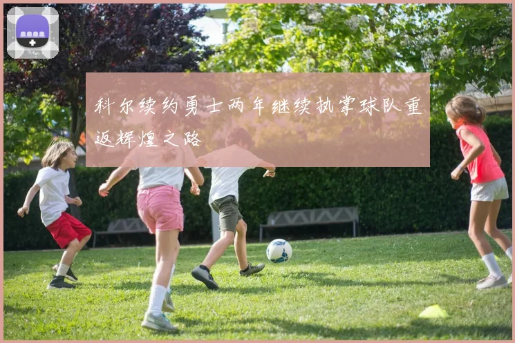 科尔续约勇士两年继续执掌球队重返辉煌之路