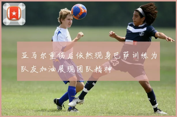 亚马尔重伤后依然现身巴萨训练为队友加油展现团队精神