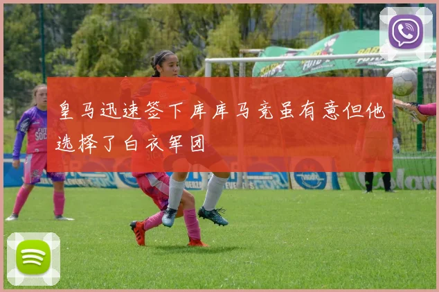 皇马迅速签下库库马竞虽有意但他选择了白衣军团