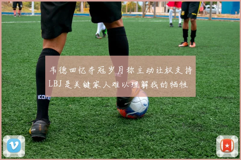 韦德回忆夺冠岁月称主动让权支持LBJ是关键家人难以理解我的牺牲