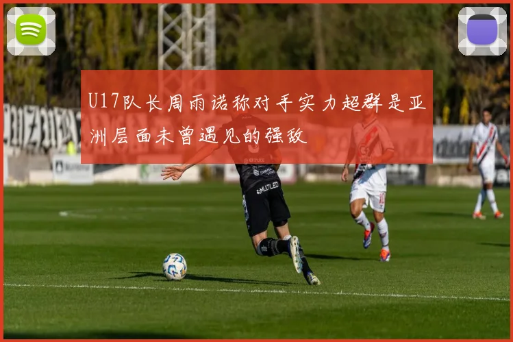 U17队长周雨诺称对手实力超群是亚洲层面未曾遇见的强敌