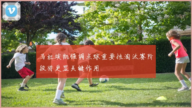 马杜埃凯强调点球重要性淘汰赛阶段将更显关键作用