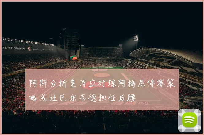 阿斯分析皇马应对琼阿梅尼停赛策略或让巴尔韦德担任后腰