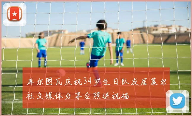 库尔图瓦庆祝34岁生日队友居莱尔社交媒体分享合照送祝福