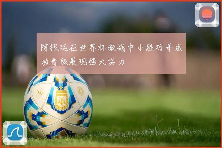 阿根廷在世界杯激战中小胜对手成功晋级展现强大实力