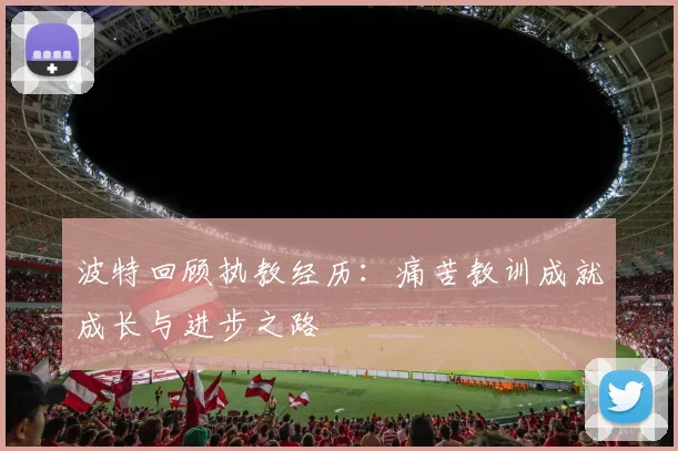 波特回顾执教经历：痛苦教训成就成长与进步之路