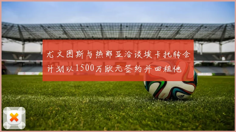 尤文图斯与热那亚洽谈埃卡托转会计划以1500万欧元签约并回租他