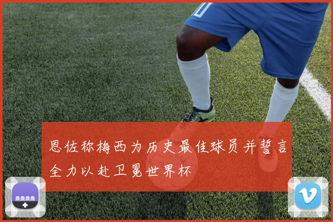 恩佐称梅西为历史最佳球员并誓言全力以赴卫冕世界杯