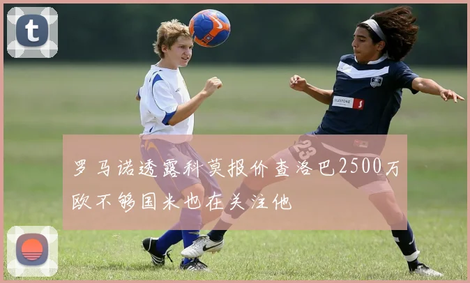 罗马诺透露科莫报价查洛巴2500万欧不够国米也在关注他