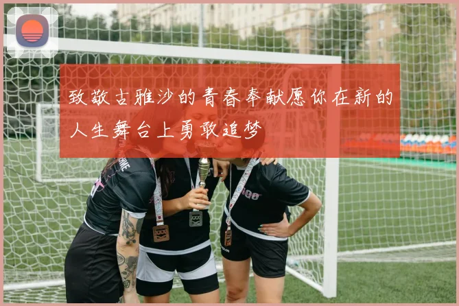 致敬古雅沙的青春奉献愿你在新的人生舞台上勇敢追梦