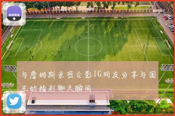 与詹姆斯亲密合影IG网友分享与国王的精彩聊天瞬间