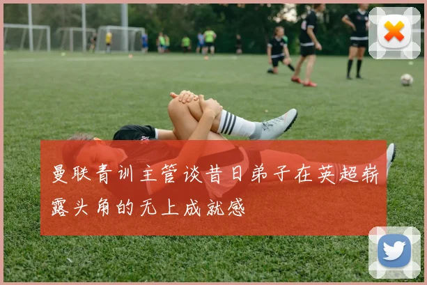 曼联青训主管谈昔日弟子在英超崭露头角的无上成就感