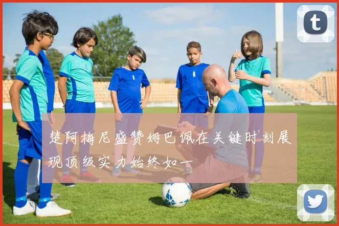 楚阿梅尼盛赞姆巴佩在关键时刻展现顶级实力始终如一