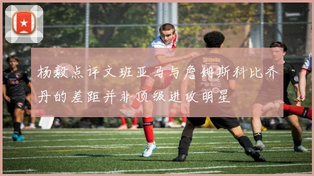 杨毅点评文班亚马与詹姆斯科比乔丹的差距并非顶级进攻明星