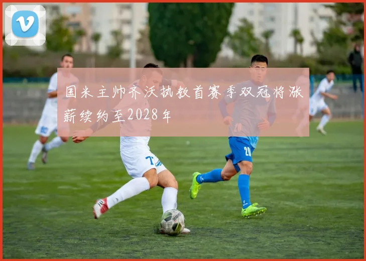 国米主帅齐沃执教首赛季双冠将涨薪续约至2028年